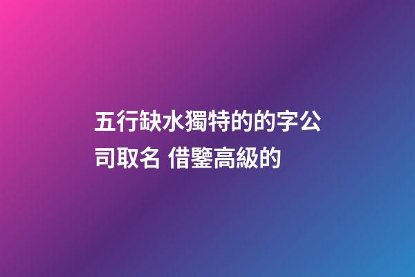 五行缺水獨特的的字公司取名 借鑒高級的-第1張-公司起名-玄機派
